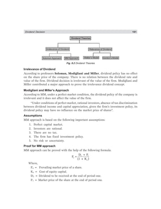Dividend Decision 101
Dividend Theories
Irrelevance of Dividend Relevance of Dividend
Solomon Approach Gordon’s Model
MM Approach Walter’s Model
Fig. 8.2 Dividend Theories
Irrelevance of Dividend
According to professors Soloman, Modigliani and Miller, dividend policy has no effect
on the share price of the company. There is no relation between the dividend rate and
value of the firm. Dividend decision is irrelevant of the value of the firm. Modigliani and
Miller contributed a major approach to prove the irrelevance dividend concept.
Modigliani and Miller’s Approach
According to MM, under a perfect market condition, the dividend policy of the company is
irrelevant and it does not affect the value of the firm.
“Under conditions of perfect market, rational investors, absence of tax discrimination
between dividend income and capital appreciation, given the firm’s investment policy, its
dividend policy may have no influence on the market price of shares”.
Assumptions
MM approach is based on the following important assumptions:
1. Perfect capital market.
2. Investors are rational.
3. There are no tax.
4. The firm has fixed investment policy.
5. No risk or uncertainty.
Proof for MM approach
MM approach can be proved with the help of the following formula:
1 1
o
e
D + P
P
(1 + K )
=
Where,
Po = Prevailing market price of a share.
Ke = Cost of equity capital.
D1 = Dividend to be received at the end of period one.
P1 = Market price of the share at the end of period one.
 