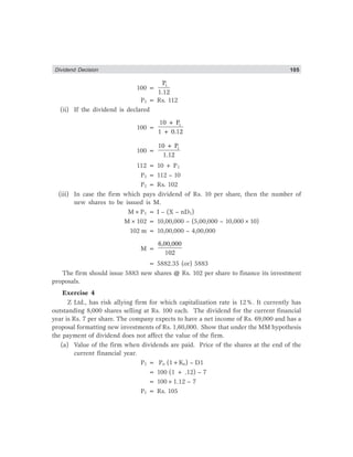 Dividend Decision 105
100 =
1
P
1.12
P1 = Rs. 112
(ii) If the dividend is declared
100 =
1
10 + P
1 + 0.12
100 =
1
10 + P
1.12
112 = 10 + P1
P1 = 112 – 10
P1 = Rs. 102
(iii) In case the firm which pays dividend of Rs. 10 per share, then the number of
new shares to be issued is M.
M×P1 = I – (X – nD1)
M×102 = 10,00,000 – (5,00,000 – 10,000×10)
102 m = 10,00,000 – 4,00,000
M =
6,00,000
102
= 5882.35 (or) 5883
The firm should issue 5883 new shares @ Rs. 102 per share to finance its investment
proposals.
Exercise 4
Z Ltd., has risk allying firm for which capitalization rate is 12%. It currently has
outstanding 8,000 shares selling at Rs. 100 each. The dividend for the current financial
year is Rs. 7 per share. The company expects to have a net income of Rs. 69,000 and has a
proposal formatting new investments of Rs. 1,60,000. Show that under the MM hypothesis
the payment of dividend does not affect the value of the firm.
(a) Value of the firm when dividends are paid. Price of the shares at the end of the
current financial year.
P1 = Po (1+Ke) – D1
= 100 (1 + .12) – 7
= 100×1.12 – 7
P1 = Rs. 105
 