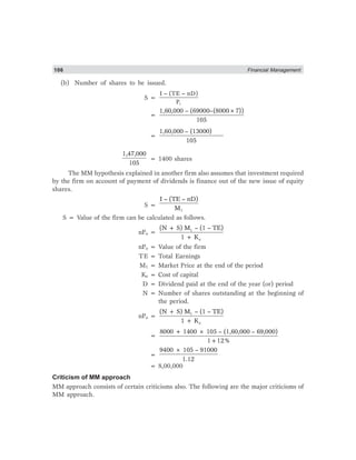 106 Financial Management
(b) Number of shares to be issued.
S =
1
I – (TE – nD)
P
=
1,60,000 – (69000–(8000×7))
105
=
1,60,000 – (13000)
105
1,47,000
105
= 1400 shares
The MM hypothesis explained in another firm also assumes that investment required
by the firm on account of payment of dividends is finance out of the new issue of equity
shares.
S =
1
I – (TE – nD)
M
S = Value of the firm can be calculated as follows.
nPo = 1
e
(N + S) M – (1 – TE)
1 + K
nPo = Value of the firm
TE = Total Earnings
M1 = Market Price at the end of the period
Ke = Cost of capital
D = Dividend paid at the end of the year (or) period
N = Number of shares outstanding at the beginning of
the period.
nPo = 1
e
(N + S) M – (1 – TE)
1 + K
=
8000 + 1400 × 105 – (1,60,000 – 69,000)
1+12%
=
9400 × 105 – 91000
1.12
= 8,00,000
Criticism of MM approach
MM approach consists of certain criticisms also. The following are the major criticisms of
MM approach.
 