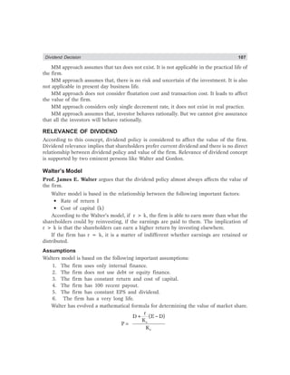 Dividend Decision 107
MM approach assumes that tax does not exist. It is not applicable in the practical life of
the firm.
MM approach assumes that, there is no risk and uncertain of the investment. It is also
not applicable in present day business life.
MM approach does not consider floatation cost and transaction cost. It leads to affect
the value of the firm.
MM approach considers only single decrement rate, it does not exist in real practice.
MM approach assumes that, investor behaves rationally. But we cannot give assurance
that all the investors will behave rationally.
RELEVANCE OF DIVIDEND
According to this concept, dividend policy is considered to affect the value of the firm.
Dividend relevance implies that shareholders prefer current dividend and there is no direct
relationship between dividend policy and value of the firm. Relevance of dividend concept
is supported by two eminent persons like Walter and Gordon.
Walter’s Model
Prof. James E. Walter argues that the dividend policy almost always affects the value of
the firm.
Walter model is based in the relationship between the following important factors:
• Rate of return I
• Cost of capital (k)
According to the Walter’s model, if r > k, the firm is able to earn more than what the
shareholders could by reinvesting, if the earnings are paid to them. The implication of
r > k is that the shareholders can earn a higher return by investing elsewhere.
If the firm has r = k, it is a matter of indifferent whether earnings are retained or
distributed.
Assumptions
Walters model is based on the following important assumptions:
1. The firm uses only internal finance.
2. The firm does not use debt or equity finance.
3. The firm has constant return and cost of capital.
4. The firm has 100 recent payout.
5. The firm has constant EPS and dividend.
6. The firm has a very long life.
Walter has evolved a mathematical formula for determining the value of market share.
e
e
r
D+ (E D)
K
P
K
−
=
 