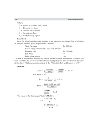 108 Financial Management
Where,
P = Market price of an equity share
D = Dividend per share
r = Internal rate of return
E = Earning per share
Ke = Cost of equity capital
Exercise 5
From the following information supplied to you, ascertain whether the firm is following
an optional dividend policy as per Walter’s Model?
Total Earnings Rs. 2,00,000
No. of equity shares (of Rs. 100 each 20,000)
Dividend paid Rs. 1,00,000
P/E Ratio 10
Return Investment 15%
The firm is expected to maintain its rate on return on fresh investments. Also find out
what should be the E/P ratio at which the dividend policy will have no effect on the value
of the share? Will your decision change if the P/E ratio is 7.25 and interest of 10%?
Solution
EPS =
Earnings
No. of Shares
=
200000
20000
= Rs. 10
P/E Ratio = 10
Ke =
1
P/E Ratio
1
10
= 0.10
DPS =
Total Dividends paid
No. of Shares
=
100000
20000
= Rs. 5
The value of the share as per Walter’s Model is
P =
e
D+r/ke(E – D)
K
=
5+.15/.10 (10 – 5)
0.10
 