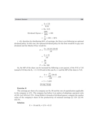 Dividend Decision 109
=
5 + 7.5
0.10
= Rs. 12.5
Dividend Payout =
DPS
EPS
×100
=
5
10
×100 = 60%
r >Ke therefore by distributing 60% of earnings, the firm is not following an optional
dividend policy. In this case, the optional dividend policy for the firm would be to pay zero
dividend and the Market Price would be:
P =
5+.15/.10 (10–0)
.10
=
5 + 15
.10
=
20
.10
P = Rs. 200
So, the MP of the share can be increased by following a zero payout, of the P/E is 7.25
instead of 10 then the Ke =1=0.138 and in this case Ke>r and the MP of the share is 7.25.
P =
.15
5 + (10–5)
.138
.138
.138
= 5 + 5.435
P=Rs. 75.62
Exercise 6
The earnings per share of a company are Rs. 80 and the rate of capitalization applicable
to the company is 12%. The company has before it an option of adopting a payment ratio
of 25
% (or) 50%(or) 75%. Using Walter’s formula of dividend payout, compute the market
value of the company’s share of the productivity of retained earnings (i) 12% (ii) 8%
(iii) 5%.
Solution
E = 10 and Ke=12%=0.12
 