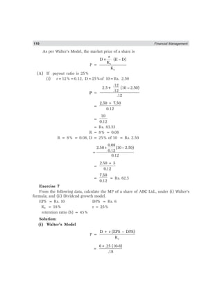 110 Financial Management
As per Walter’s Model, the market price of a share is
P = e
e
r
D+ (E – D)
K
K
(A) If payout ratio is 25%
(i) r=12%=0.12, D=25%of 10=Rs. 2.50
P =
.12
2.5+ (10 – 2.50)
.12
.12
=
2.50 + 7.50
0.12
=
10
0.12
= Rs. 83.33
R = 8% = 0.08
R = 8% = 0.08, D = 25% of 10 = Rs. 2.50
0.08
2.50 (10 2.50)
0.12
0.12
+ −
=
=
2.50 + 5
0.12
=
7.50
0.12
= Rs. 62.5
Exercise 7
From the following data, calculate the MP of a share of ABC Ltd., under (i) Walter’s
formula; and (ii) Dividend growth model.
EPS = Rs. 10 DPS = Rs. 6
Ke = 18% r = 25%
retention ratio (b) = 45%
Solution:
(i) Walter’s Model
P =
e
D + r (EPS – DPS)
K
6+.25 (10-6)
.18
=
 