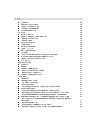 Contents
• Introduction 204
• Meaning of venture capital 204
• Definition of venture capital 204
• Features of venture capital 205
• Venture capital in India 205
Factoring 206
• Myths on factoring 206
• History of the early factoring in Roman 207
• Factoring in United States 207
• Factoring in India 207
• Modus of operations 208
• Why factoring? 208
• Mechanics of factoring 209
• Types of factoring 210
Foreign Direct Investment 210
• FDI in India 211
• Through private placements or preferential allotments 211
• A comparative study between India and China 212
• Foreign Institutional Investors (FIIS) 212
• SEBI and FIIs 212
Merchant Banking 214
• Introduction 214
• Meaning 214
• Merchant banking in India 214
• Classification of merchant banking 214
• Functions of merchant banking 215
• Merchant banking organizations 215
Credit Rating 216
• Introduction 216
• Meaning of credit rating 216
• Objectives of credit rating 216
• Credit rating in India 216
• Operational performance of credit rating business in India 217
• Basis for credit rating 217
• Credit Rating Information Service of India Limited (CRISIL) 217
• Credit rating symbols of credit rating information service of India limited 217
• Operational result of credit rating information service of India limited 218
• Investment Information and Credit RatingAgency of India limited (ICRA) 218
• Credit rating symbols of investment information and credit rating agency of
India limited 218
• Operational result of ICRA 219
• CreditAnalysis and Research Limited (CARE) 219
• Credit rating symbols of credit analysis and research limited 219
 