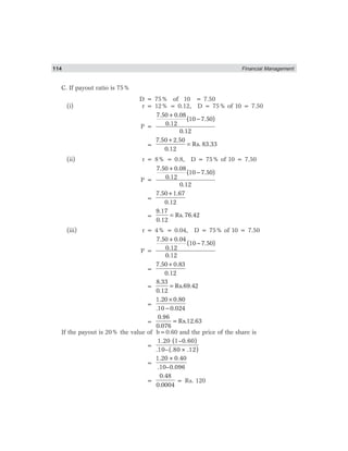 114 Financial Management
C. If payout ratio is 75%
D = 75% of 10 = 7.50
(i) r = 12% = 0.12, D = 75% of 10 = 7.50
P =
7.50+0.08
(10 7.50)
0.12
0.12
−
=
7.50 2.50
Rs. 83.33
0.12
+
=
(ii) r = 8% = 0.8, D = 75% of 10 = 7.50
P =
7.50+0.08
(10 7.50)
0.12
0.12
−
=
7.50 1.67
0.12
+
=
9.17
Rs. 76.42
0.12
=
(iii) r = 4% = 0.04, D = 75% of 10 = 7.50
P =
−
7.50+0.04
(10 7.50)
0.12
0.12
=
7.50 0.83
0.12
+
=
8.33
Rs.69.42
0.12
=
=
1.20 0.80
.10 0.024
×
−
=
0.96
Rs.12.63
0.076
=
If the payout is 20% the value of b=0.60 and the price of the share is
=
1.20 (1–0.60)
.10–(.80×.12)
=
1.20×0.40
.10–0.096
=
0.48
0.0004
= Rs. 120
 
