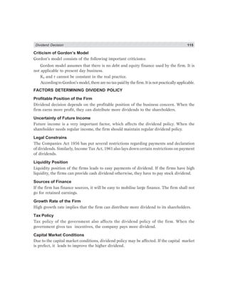 Dividend Decision 115
Criticism of Gordon’s Model
Gordon’s model consists of the following important criticisms:
Gordon model assumes that there is no debt and equity finance used by the firm. It is
not applicable to present day business.
Ke and r cannot be constant in the real practice.
According to Gordon’s model, there are no tax paid by the firm. It is not practically applicable.
FACTORS DETERMINING DIVIDEND POLICY
Profitable Position of the Firm
Dividend decision depends on the profitable position of the business concern. When the
firm earns more profit, they can distribute more dividends to the shareholders.
Uncertainty of Future Income
Future income is a very important factor, which affects the dividend policy. When the
shareholder needs regular income, the firm should maintain regular dividend policy.
Legal Constrains
The Companies Act 1956 has put several restrictions regarding payments and declaration
of dividends. Similarly, Income Tax Act, 1961 also lays down certain restrictions on payment
of dividends.
Liquidity Position
Liquidity position of the firms leads to easy payments of dividend. If the firms have high
liquidity, the firms can provide cash dividend otherwise, they have to pay stock dividend.
Sources of Finance
If the firm has finance sources, it will be easy to mobilise large finance. The firm shall not
go for retained earnings.
Growth Rate of the Firm
High growth rate implies that the firm can distribute more dividend to its shareholders.
Tax Policy
Tax policy of the government also affects the dividend policy of the firm. When the
government gives tax incentives, the company pays more dividend.
Capital Market Conditions
Due to the capital market conditions, dividend policy may be affected. If the capital market
is prefect, it leads to improve the higher dividend.
 