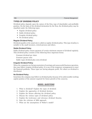 116 Financial Management
TYPES OF DIVIDEND POLICY
Dividend policy depends upon the nature of the firm, type of shareholder and profitable
position. On the basis of the dividend declaration by the firm, the dividend policy may be
classified under the following types:
• Regular dividend policy
• Stable dividend policy
• Irregular dividend policy
• No dividend policy.
Regular Dividend Policy
Dividend payable at the usual rate is called as regular dividend policy. This type of policy is
suitable to the small investors, retired persons and others.
Stable Dividend Policy
Stable dividend policy means payment of certain minimum amount of dividend regularly.
This dividend policy consists of the following three important forms:
Constant dividend per share
Constant payout ratio
Stable rupee dividend plus extra dividend.
Irregular Dividend Policy
When the companies are facing constraints of earnings and unsuccessful business operation,
they may follow irregular dividend policy. It is one of the temporary arrangements to meet
the financial problems. These types are having adequate profit. For others no dividend is
distributed.
No Dividend Policy
Sometimes the company may follow no dividend policy because of its unfavourable working
capital position of the amount required for future growth of the concerns.
MODEL QUESTIONS
1. What is dividend? Explain the types of dividend.
2. Explain the approaches of dividend decision.
3. Explain the factors affecting the dividend policy.
4. Discuss the various types of dividend policy.
5. Explain the irrelevance and relevance dividend theories.
6. State the criticism of MM approach.
7. What are the assumptions of Walter’s model?
 