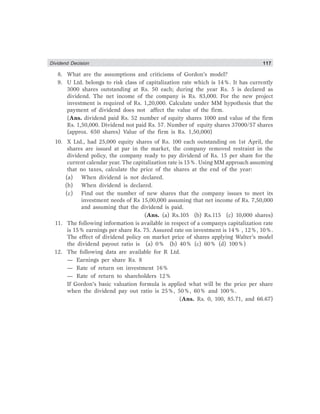 Dividend Decision 117
8. What are the assumptions and criticisms of Gordon’s model?
9. U Ltd. belongs to risk class of capitalization rate which is 14%. It has currently
3000 shares outstanding at Rs. 50 each; during the year Rs. 5 is declared as
dividend. The net income of the company is Rs. 83,000. For the new project
investment is required of Rs. 1,20,000. Calculate under MM hypothesis that the
payment of dividend does not affect the value of the firm.
(Ans. dividend paid Rs. 52 number of equity shares 1000 and value of the firm
Rs. 1,50,000. Dividend not paid Rs. 57. Number of equity shares 37000/57 shares
(approx. 650 shares) Value of the firm is Rs. 1,50,000)
10. X Ltd., had 25,000 equity shares of Rs. 100 each outstanding on 1st April, the
shares are issued at par in the market, the company removed restraint in the
dividend policy, the company ready to pay dividend of Rs. 15 per share for the
current calendar year. The capitalization rate is 15%. Using MM approach assuming
that no taxes, calculate the price of the shares at the end of the year:
(a) When dividend is not declared.
(b) When dividend is declared.
(c) Find out the number of new shares that the company issues to meet its
investment needs of Rs 15,00,000 assuming that net income of Rs. 7,50,000
and assuming that the dividend is paid.
(Ans. (a) Rs.105 (b) Rs.115 (c) 10,000 shares)
11. The following information is available in respect of a companys capitalization rate
is 15% earnings per share Rs. 75. Assured rate on investment is 14% , 12%, 10%.
The effect of dividend policy on market price of shares applying Walter’s model
the dividend payout ratio is (a) 0% (b) 40% (c) 60% (d) 100%)
12. The following data are available for R Ltd.
— Earnings per share Rs. 8
— Rate of return on investment 16%
— Rate of return to shareholders 12%
If Gordon’s basic valuation formula is applied what will be the price per share
when the dividend pay out ratio is 25%, 50%, 60% and 100%.
(Ans. Rs. 0, 100, 85.71, and 66.67)
 