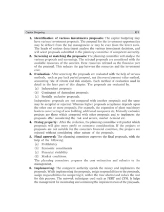 Capital Budgeting 121
1. Identification of various investments proposals: The capital budgeting may
have various investment proposals. The proposal for the investment opportunities
may be defined from the top management or may be even from the lower rank.
The heads of various department analyse the various investment decisions, and
will select proposals submitted to the planning committee of competent authority.
2. Screening or matching the proposals: The planning committee will analyse the
various proposals and screenings. The selected proposals are considered with the
available resources of the concern. Here resources referred as the financial part
of the proposal. This reduces the gap between the resources and the investment
cost.
3. Evaluation: After screening, the proposals are evaluated with the help of various
methods, such as pay back period proposal, net discovered present value method,
accounting rate of return and risk analysis. Each method of evaluation used in
detail in the later part of this chapter. The proposals are evaluated by.
(a) Independent proposals
(b) Contingent of dependent proposals
(c) Partially exclusive proposals.
Independent proposals are not compared with another proposals and the same
may be accepted or rejected. Whereas higher proposals acceptance depends upon
the other one or more proposals. For example, the expansion of plant machinery
leads to constructing of new building, additional manpower etc. Mutually exclusive
projects are those which competed with other proposals and to implement the
proposals after considering the risk and return, market demand etc.
4. Fixing property: After the evolution, the planning committee will predict which
proposals will give more profit or economic consideration. If the projects or
proposals are not suitable for the concern’s financial condition, the projects are
rejected without considering other nature of the proposals.
5. Final approval: The planning committee approves the final proposals, with the
help of the following:
(a) Profitability
(b) Economic constituents
(c) Financial violability
(d) Market conditions.
The planning committee prepares the cost estimation and submits to the
management.
6. Implementing: The competent autherity spends the money and implements the
proposals. While implementing the proposals, assign responsibilities to the proposals,
assign responsibilities for completing it, within the time allotted and reduce the cost
for this purpose. The network techniques used such as PERT and CPM. It helps
the management for monitoring and containing the implementation of the proposals.
 