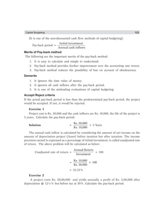 Capital Budgeting 123
(It is one of the non-discounted cash flow methods of capital budgeting).
Pay-back period =
Initial investment
Annual cash inflows
Merits of Pay-back method
The following are the important merits of the pay-back method:
1. It is easy to calculate and simple to understand.
2. Pay-back method provides further improvement over the accounting rate return.
3. Pay-back method reduces the possibility of loss on account of obsolescence.
Demerits
1. It ignores the time value of money.
2. It ignores all cash inflows after the pay-back period.
3. It is one of the misleading evaluations of capital budgeting.
Accept/Reject criteria
If the actual pay-back period is less than the predetermined pay-back period, the project
would be accepted. If not, it would be rejected.
Exercise 1
Project cost is Rs. 30,000 and the cash inflows are Rs. 10,000, the life of the project is
5 years. Calculate the pay-back period.
Solution =
Rs. 30,000
Rs. 10,000
= 3 Years
The annual cash inflow is calculated by considering the amount of net income on the
amount of depreciation project (Asset) before taxation but after taxation. The income
precision earned is expressed as a percentage of initial investment, is called unadjusted rate
of return. The above problem will be calculated as below:
Unadjusted rate of return =
Annual Return
Investment
× 100
=
Rs. 10,000
× 100
Rs. 30,000
= 33.33%
Exercise 2
A project costs Rs. 20,00,000 and yields annually a profit of Rs. 3,00,000 after
depreciation @ 12½% but before tax at 50%. Calculate the pay-back period.
 