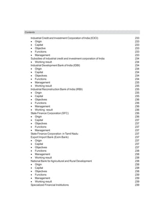 Contents
Industrial Credit and Investment Corporation of India (ICICI) 233
• Origin 233
• Capital 233
• Objective 233
• Functions 233
• Management 233
Subsidies of industrial credit and investment corporation of India 234
• Working result 234
Industrial Development Bank of India (IDBI) 234
• Origin 234
• Capital 234
• Objectives 234
• Functions 234
• Management 235
• Working result 235
Industrial Reconstruction Bank of India (IRBI) 235
• Origin 235
• Capital 235
• Objectives 236
• Functions 236
• Management 236
• Working result 236
State Finance Corporation (SFC) 236
• Origin 236
• Capital 237
• Objectives 237
• Functions 237
• Management 237
State Finance Corporation in Tamil Nadu 237
Export Import Bank (Exim Bank) 237
• Origin 237
• Capital 237
• Objectives 237
• Functions 238
• Management 238
• Working result 238
National Bank forAgricultural and Rural Development 238
• Origin 238
• Capital 238
• Objectives 238
• Functions 239
• Management 239
• Working result 239
Specialized Financial Institutions 239
 
