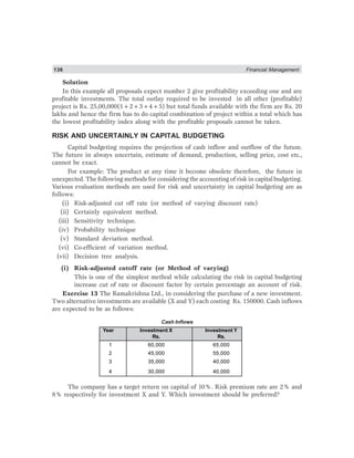 136 Financial Management
Solution
In this example all proposals expect number 2 give profitability exceeding one and are
profitable investments. The total outlay required to be invested in all other (profitable)
project is Rs. 25,00,000(1+2+3+4+5) but total funds available with the firm are Rs. 20
lakhs and hence the firm has to do capital combination of project within a total which has
the lowest profitability index along with the profitable proposals cannot be taken.
RISK AND UNCERTAINLY IN CAPITAL BUDGETING
Capital budgeting requires the projection of cash inflow and outflow of the future.
The future in always uncertain, estimate of demand, production, selling price, cost etc.,
cannot be exact.
For example: The product at any time it become obsolete therefore, the future in
unexpected. The following methods for considering the accounting of risk in capital budgeting.
Various evaluation methods are used for risk and uncertainty in capital budgeting are as
follows:
(i) Risk-adjusted cut off rate (or method of varying discount rate)
(ii) Certainly equivalent method.
(iii) Sensitivity technique.
(iv) Probability technique
(v) Standard deviation method.
(vi) Co-efficient of variation method.
(vii) Decision tree analysis.
(i) Risk-adjusted cutoff rate (or Method of varying)
This is one of the simplest method while calculating the risk in capital budgeting
increase cut of rate or discount factor by certain percentage an account of risk.
Exercise 13 The Ramakrishna Ltd., in considering the purchase of a new investment.
Two alternative investments are available (X and Y) each costing Rs. 150000. Cash inflows
are expected to be as follows:
Cash Inflows
Year Investment X Investment Y
Rs. Rs.
1 60,000 65,000
2 45,000 55,000
3 35,000 40,000
4 30,000 40,000
The company has a target return on capital of 10%. Risk premium rate are 2% and
8% respectively for investment X and Y. Which investment should be preferred?
 