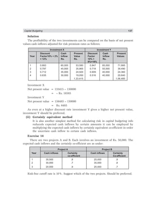 Capital Budgeting 137
Solution
The profitability of the two investments can be compared on the basis of net present
values cash inflows adjusted for risk premium rates as follows:
Investment X Investment Y
Discount Cash Present Discount Cash Present
Year Factor10% + 2% Inflow Value Factor Inflow Values
= 12% Rs. Rs. 10% + Rs.
8%=18%
1 0.893 60,000 53,580 0.847 85,000 71,995
2 0.797 45,000 35,865 0.718 55,000 39,490
3 0.712 35,000 24,920 0.609 40,000 24,360
4 0.635 30,000 19,050 0.516 40,000 20,640
1,33,415 1,56,485
Investment X
Net present value = 133415 – 150000
= – Rs. 16585
Investment Y
Net present value = 156485 – 150000
= Rs. 6485
As even at a higher discount rate investment Y gives a higher net present value,
investment Y should be preferred.
(ii) Certainly equivalent method
It is also another simplest method for calculating risk in capital budgeting info
reduceds expected cash inflows by certain amounts it can be employed by
multiplying the expected cash inflows by certainly equivalent co-efficient in order
the uncertain cash inflow to certain cash inflows.
Exercise 14
There are two projects A and B. Each involves an investment of Rs. 50,000. The
expected cash inflows and the certainly co-efficient are as under:
Project A Project B
Year Cash inflows Certainly Cash inflows Certainly
co-efficient Co-efficient
1 35,000 .8 25,000 .9
2 30,000 .7 35,000 .8
3 20,000 .9 20,000 .7
Risk-free cutoff rate is 10%. Suggest which of the two projects. Should be preferred.
 