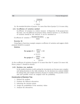 142 Financial Management
=
2386500
1
= 1544.8
As the standard deviation of project X is more then that of project Y, A is more risky.
(vi) Co-efficient of variation method
Co-efficient of variation is a relative measure of dispersion. It the projects here
the same cost but different net present values, relatives measure, i.e., Co-efficient
of variation should be risk induced. It can be calculated as:
Co-efficient of variation =
Standard deviation
mean
× 100
Exercise 18
Using figure of previous example compute co-efficient of variation and suggest which
proposal should be accepted:
Solution
For project X =
1957.2
6250
×100
= 31.31%
For project Y =
1544.8
6250
×100
= 29.52%
As the co-efficient of variation of project ‘X’ in more then that ‘Y’ project X in more risk.
Hence, project Y should be selected.
(vii) Decision tree analysis
In the modern business world, putting the investments are become more complex
and taking decisions in the risky situations. So, the decision tree analysis helpful
for taking risky and complex decisions, because it consider all the possible event’s
and each possible events are assigned with the probability.
Construction of Decision Tree
1. Defined the problem
2. Evaluate the different alternatives
3. Indicating the decision points
4. Assign the probabilities of the monetary values
5. Analysis the alternatives.
 