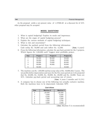 144 Financial Management
As the proposal yields a net present value of +27806.40 at a discount for of 10%
other proposal may be accepted.
MODEL QUESTIONS
1. What is capital budgeting? Explain its needs and importance.
2. What are the stages of capital budgeting process?
3. Explain the various methods of capital budgeting techniques.
4. What is risk and uncertainty?
5. Calculate the payback period from the following information:
Cash outlay Rs. 50,000 and cash inflow Rs. 12,500. (Ans. 4 years)
6. From the following information, calculate the pay-back periods for the 3 projects.
Which liquors Rs. 2,00,000 each? Suggest most profitable project.
Year Project I Project II Project III
1 50,000 60,000 35,000
2 50,000 70,000 45,000
3 50,000 75,000 85,000
4 50,000 45,000 50,000
5 50,000 – 35,000
7. The machine cost Rs. 1,00,000 and has scrap value of Rs. 10,000 after 5 years. The
net profits before depreciation and taxes for the five years period are to be projected
that Rs. 20,000, Rs. 24,000, Rs. 30,000, Rs. 26,000 and Rs. 22,000. Taxes are
50%. Calculate pay-back period and accounting rate of return.
(Ans. 4 years 3 months and 11.2%)
8. A company has to choose one of the following two actually exclusive machine.
Both the machines have to be depreciated. Calculate NPV.
Cash inflows
Year Machine X Machine Y
0 –20,000 –20,000
1 5,500 6,200
2 6,200 8,800
3 7,800 4,300
4 4,500 3,700
5 3,000 2,000
(Ans. Machine X is recommended)
 