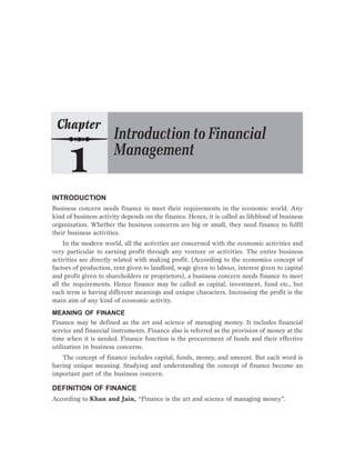 INTRODUCTION
Business concern needs finance to meet their requirements in the economic world. Any
kind of business activity depends on the finance. Hence, it is called as lifeblood of business
organization. Whether the business concerns are big or small, they need finance to fulfil
their business activities.
In the modern world, all the activities are concerned with the economic activities and
very particular to earning profit through any venture or activities. The entire business
activities are directly related with making profit. (According to the economics concept of
factors of production, rent given to landlord, wage given to labour, interest given to capital
and profit given to shareholders or proprietors), a business concern needs finance to meet
all the requirements. Hence finance may be called as capital, investment, fund etc., but
each term is having different meanings and unique characters. Increasing the profit is the
main aim of any kind of economic activity.
MEANING OF FINANCE
Finance may be defined as the art and science of managing money. It includes financial
service and financial instruments. Finance also is referred as the provision of money at the
time when it is needed. Finance function is the procurement of funds and their effective
utilization in business concerns.
The concept of finance includes capital, funds, money, and amount. But each word is
having unique meaning. Studying and understanding the concept of finance become an
important part of the business concern.
DEFINITION OF FINANCE
According to Khan and Jain, “Finance is the art and science of managing money”.
 