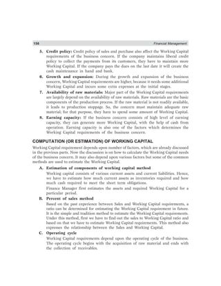156 Financial Management
5. Credit policy: Credit policy of sales and purchase also affect the Working Capital
requirements of the business concern. If the company maintains liberal credit
policy to collect the payments from its customers, they have to maintain more
Working Capital. If the company pays the dues on the last date it will create the
cash maintenance in hand and bank.
6. Growth and expansion: During the growth and expansion of the business
concern, Working Capital requirements are higher, because it needs some additional
Working Capital and incurs some extra expenses at the initial stages.
7. Availability of raw materials: Major part of the Working Capital requirements
are largely depend on the availability of raw materials. Raw materials are the basic
components of the production process. If the raw material is not readily available,
it leads to production stoppage. So, the concern must maintain adequate raw
material; for that purpose, they have to spend some amount of Working Capital.
8. Earning capacity: If the business concern consists of high level of earning
capacity, they can generate more Working Capital, with the help of cash from
operation. Earning capacity is also one of the factors which determines the
Working Capital requirements of the business concern.
COMPUTATION (OR ESTIMATION) OF WORKING CAPITAL
Working Capital requirement depends upon number of factors, which are already discussed
in the previous parts. Now the discussion is on how to calculate the Working Capital needs
of the business concern. It may also depend upon various factors but some of the common
methods are used to estimate the Working Capital.
A. Estimation of components of working capital method
Working capital consists of various current assets and current liabilities. Hence,
we have to estimate how much current assets as inventories required and how
much cash required to meet the short term obligations.
Finance Manager first estimates the assets and required Working Capital for a
particular period.
B. Percent of sales method
Based on the past experience between Sales and Working Capital requirements, a
ratio can be determined for estimating the Working Capital requirement in future.
It is the simple and tradition method to estimate the Working Capital requirements.
Under this method, first we have to find out the sales to Working Capital ratio and
based on that we have to estimate Working Capital requirements. This method also
expresses the relationship between the Sales and Working Capital.
C. Operating cycle
Working Capital requirements depend upon the operating cycle of the business.
The operating cycle begins with the acquisition of raw material and ends with
the collection of receivables.
 