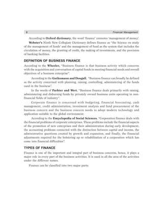 2 Financial Management
According to Oxford dictionary, the word ‘finance’ connotes ‘management of money’.
Webster’s Ninth New Collegiate Dictionary defines finance as “the Science on study
of the management of funds’ and the management of fund as the system that includes the
circulation of money, the granting of credit, the making of investments, and the provision
of banking facilities.
DEFINITION OF BUSINESS FINANCE
According to the Wheeler, “Business finance is that business activity which concerns
with the acquisition and conversation of capital funds in meeting financial needs and overall
objectives of a business enterprise”.
According to the Guthumann and Dougall, “Business finance can broadly be defined
as the activity concerned with planning, raising, controlling, administering of the funds
used in the business”.
In the words of Parhter and Wert, “Business finance deals primarily with raising,
administering and disbursing funds by privately owned business units operating in non-
financial fields of industry”.
Corporate finance is concerned with budgeting, financial forecasting, cash
management, credit administration, investment analysis and fund procurement of the
business concern and the business concern needs to adopt modern technology and
application suitable to the global environment.
According to the Encyclopedia of Social Sciences, “Corporation finance deals with
the financial problems of corporate enterprises. These problems include the financial aspects
of the promotion of new enterprises and their administration during early development,
the accounting problems connected with the distinction between capital and income, the
administrative questions created by growth and expansion, and finally, the financial
adjustments required for the bolstering up or rehabilitation of a corporation which has
come into financial difficulties”.
TYPES OF FINANCE
Finance is one of the important and integral part of business concerns, hence, it plays a
major role in every part of the business activities. It is used in all the area of the activities
under the different names.
Finance can be classified into two major parts:
 