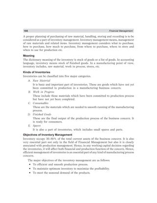166 Financial Management
A proper planning of purchasing of raw material, handling, storing and recording is to be
considered as a part of inventory management. Inventory management means, management
of raw materials and related items. Inventory management considers what to purchase,
how to purchase, how much to purchase, from where to purchase, where to store and
when to use for production etc.
Meaning
The dictionary meaning of the inventory is stock of goods or a list of goods. In accounting
language, inventory means stock of finished goods. In a manufacturing point of view,
inventory includes, raw material, work in process, stores, etc.
Kinds of Inventories
Inventories can be classified into five major categories.
A. Raw Material
It is basic and important part of inventories. These are goods which have not yet
been committed to production in a manufacturing business concern.
B. Work in Progress
These include those materials which have been committed to production process
but have not yet been completed.
C. Consumables
These are the materials which are needed to smooth running of the manufacturing
process.
D. Finished Goods
These are the final output of the production process of the business concern. It
is ready for consumers.
E. Spares
It is also a part of inventories, which includes small spares and parts.
Objectives of Inventory Management
Inventory occupy 30–80% of the total current assets of the business concern. It is also
very essential part not only in the field of Financial Management but also it is closely
associated with production management. Hence, in any working capital decision regarding
the inventories, it will affect both financial and production function of the concern. Hence,
efficient management of inventories is an essential part of any kind of manufacturing process
concern.
The major objectives of the inventory management are as follows:
• To efficient and smooth production process.
• To maintain optimum inventory to maximize the profitability.
• To meet the seasonal demand of the products.
 