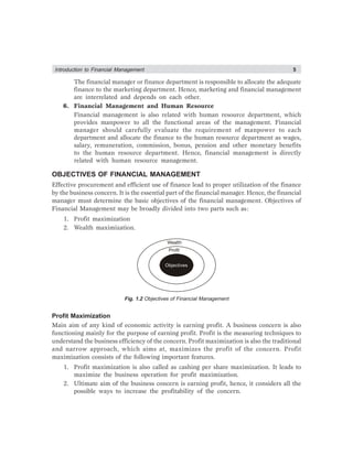 Introduction to Financial Management 5
The financial manager or finance department is responsible to allocate the adequate
finance to the marketing department. Hence, marketing and financial management
are interrelated and depends on each other.
6. Financial Management and Human Resource
Financial management is also related with human resource department, which
provides manpower to all the functional areas of the management. Financial
manager should carefully evaluate the requirement of manpower to each
department and allocate the finance to the human resource department as wages,
salary, remuneration, commission, bonus, pension and other monetary benefits
to the human resource department. Hence, financial management is directly
related with human resource management.
OBJECTIVES OF FINANCIAL MANAGEMENT
Effective procurement and efficient use of finance lead to proper utilization of the finance
by the business concern. It is the essential part of the financial manager. Hence, the financial
manager must determine the basic objectives of the financial management. Objectives of
Financial Management may be broadly divided into two parts such as:
1. Profit maximization
2. Wealth maximization.
Wealth
Profit
Fig. 1.2 Objectives of Financial Management
Profit Maximization
Main aim of any kind of economic activity is earning profit. A business concern is also
functioning mainly for the purpose of earning profit. Profit is the measuring techniques to
understand the business efficiency of the concern. Profit maximization is also the traditional
and narrow approach, which aims at, maximizes the profit of the concern. Profit
maximization consists of the following important features.
1. Profit maximization is also called as cashing per share maximization. It leads to
maximize the business operation for profit maximization.
2. Ultimate aim of the business concern is earning profit, hence, it considers all the
possible ways to increase the profitability of the concern.
Objectives
 