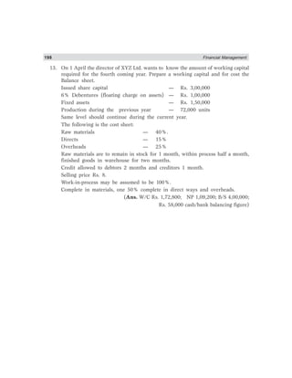198 Financial Management
13. On 1 April the director of XYZ Ltd. wants to know the amount of working capital
required for the fourth coming year. Prepare a working capital and for cost the
Balance sheet.
Issued share capital — Rs. 3,00,000
6% Debentures (floating charge on assets) — Rs. 1,00,000
Fixed assets — Rs. 1,50,000
Production during the previous year — 72,000 units
Same level should continue during the current year.
The following is the cost sheet:
Raw materials — 40%.
Directs — 15%
Overheads — 25%
Raw materials are to remain in stock for 1 month, within process half a month,
finished goods in warehouse for two months.
Credit allowed to debtors 2 months and creditors 1 month.
Selling price Rs. 8.
Work-in-process may be assumed to be 100%.
Complete in materials, one 50% complete in direct ways and overheads.
(Ans. W/C Rs. 1,72,800; NP 1,09,200; B/S 4,00,000;
Rs. 58,000 cash/bank balancing figure)
 