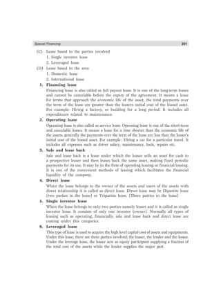 Special Financing 201
(C) Lease based in the parties involved
1. Single investor lease
2. Leveraged lease
(D) Lease based in the area
1. Domestic lease
2. International lease
1. Financing lease
Financing lease is also called as full payout lease. It is one of the long-term leases
and cannot be cancelable before the expiry of the agreement. It means a lease
for terms that approach the economic life of the asset, the total payments over
the term of the lease are greater than the leasers initial cost of the leased asset.
For example: Hiring a factory, or building for a long period. It includes all
expenditures related to maintenance.
2. Operating lease
Operating lease is also called as service lease. Operating lease is one of the short-term
and cancelable leases. It means a lease for a time shorter than the economic life of
the assets, generally the payments over the term of the lease are less than the leaser’s
initial cost of the leased asset. For example: Hiring a car for a particular travel. It
includes all expenses such as driver salary, maintenance, fuels, repairs etc.
3. Sale and lease back
Sale and lease back is a lease under which the leasee sells an asset for cash to
a prospective leaser and then leases back the same asset, making fixed periodic
payments for its use. It may be in the firm of operating leasing or financial leasing.
It is one of the convenient methods of leasing which facilitates the financial
liquidity of the company.
4. Direct lease
When the lease belongs to the owner of the assets and users of the assets with
direct relationship it is called as direct lease. Direct lease may be Dipartite lease
(two parties in the lease) or Tripartite lease. (Three parties in the lease)
5. Single investor lease
When the lease belongs to only two parties namely leaser and it is called as single
investor lease. It consists of only one investor (owner). Normally all types of
leasing such as operating, financially, sale and lease back and direct lease are
coming under this categories.
6. Leveraged lease
This type of lease is used to acquire the high level capital cost of assets and equipments.
Under this lease, there are three parties involved; the leaser, the lender and the lessee.
Under the leverage lease, the leaser acts as equity participant supplying a fraction of
the total cost of the assets while the lender supplies the major part.
 