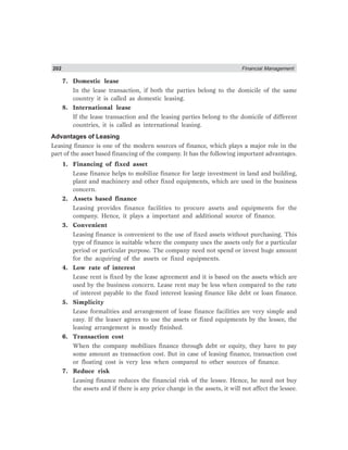 202 Financial Management
7. Domestic lease
In the lease transaction, if both the parties belong to the domicile of the same
country it is called as domestic leasing.
8. International lease
If the lease transaction and the leasing parties belong to the domicile of different
countries, it is called as international leasing.
Advantages of Leasing
Leasing finance is one of the modern sources of finance, which plays a major role in the
part of the asset based financing of the company. It has the following important advantages.
1. Financing of fixed asset
Lease finance helps to mobilize finance for large investment in land and building,
plant and machinery and other fixed equipments, which are used in the business
concern.
2. Assets based finance
Leasing provides finance facilities to procure assets and equipments for the
company. Hence, it plays a important and additional source of finance.
3. Convenient
Leasing finance is convenient to the use of fixed assets without purchasing. This
type of finance is suitable where the company uses the assets only for a particular
period or particular purpose. The company need not spend or invest huge amount
for the acquiring of the assets or fixed equipments.
4. Low rate of interest
Lease rent is fixed by the lease agreement and it is based on the assets which are
used by the business concern. Lease rent may be less when compared to the rate
of interest payable to the fixed interest leasing finance like debt or loan finance.
5. Simplicity
Lease formalities and arrangement of lease finance facilities are very simple and
easy. If the leaser agrees to use the assets or fixed equipments by the lessee, the
leasing arrangement is mostly finished.
6. Transaction cost
When the company mobilizes finance through debt or equity, they have to pay
some amount as transaction cost. But in case of leasing finance, transaction cost
or floating cost is very less when compared to other sources of finance.
7. Reduce risk
Leasing finance reduces the financial risk of the lessee. Hence, he need not buy
the assets and if there is any price change in the assets, it will not affect the lessee.
 