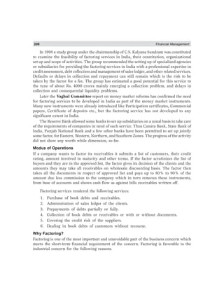 208 Financial Management
In 1998 a study group under the chairmanship of C.S. Kalyana Sundram was constituted
to examine the feasibility of factoring services in India, their constitution, organizational
set up and scope of activities. The group recommended the setting up of specialized agencies
or subsidiaries for providing the factoring services in India with a professional expertise in
credit assessment, debt collection and management of sales ledger, and other related services.
Defaults or delays in collection and repayment can still remain which is the risk to be
taken by the factor for a fee. The group has estimated a good potential for this service to
the tune of about Rs. 4000 crores mainly emerging a collection problem, and delays in
collection and consequential liquidity problems.
Later the Vaghul Committee report on money market reforms has confirmed the need
for factoring services to be developed in India as part of the money market instruments.
Many new instruments were already introduced like Participation certificates, Commercial
papers, Certificate of deposits etc., but the factoring service has not developed to any
significant extent in India.
The Reserve Bank allowed some banks to set up subsidiaries on a zonal basis to take care
of the requirements of companies in need of such service. Thus Canara Bank, State Bank of
India, Punjab National Bank and a few other banks have been permitted to set up jointly
some factor, for Eastern, Western, Northern, and Southern Zones. The progress of the activity
did not show any worth while dimension, so far.
Modus of Operations
If a company wants to factor its receivables it submits a list of customers, their credit
rating, amount involved in maturity and other terms. If the factor scrutinizes the list of
buyers and they are in the approved list, the factor gives its decision of the clients and the
amounts they may take all receivables on wholesale discounting basis. The factor then
takes all the documents in respect of approved list and pays up to 80% to 90% of the
amount due less commission to the company which in turn removes these instruments,
from base of accounts and shows cash flow as against bills receivables written off.
Factoring services rendered the following services:
1. Purchase of book debts and receivables.
2. Administration of sales ledger of the clients.
3. Prepayments of debts partially or fully.
4. Collection of book debts or receivables or with or without documents.
5. Covering the credit risk of the suppliers.
6. Dealing in book debts of customers without recourse.
Why Factoring?
Factoring is one of the most important and unavoidable part of the business concern which
meets the short-term financial requirement of the concern. Factoring is favorable to the
industrial concern for the following reasons.
 