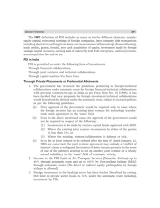 Special Financing 211
The IMF definition of FDI includes as many as twelve different elements, namely:
equity capital, reinvested earnings of foreign companies, inter-company debt transactions
including short-term and long-term loans, overseas commercial borrowings (financial leasing,
trade credits, grants, bonds), non cash acquisition of equity, investment made by foreign
vantage capital investors, earning data of indirectly held FDI enterprises, control premium,
non-competition fee and so on.
FDI in India
FDI is permitted as under the following form of investments:
Through financial collaborations;
Through joint ventures and technical collaborations;
Through capital markets Via Euro Uses.
Through Private Placements or Preferential Allotments
1. The government has reviewed the guidelines pertaining to foreign/technical
collaborations under automatic route for foreign financial/technical collaborations
with previous ventures/tie-ups in India as per Press Note No. 18 (1998), it has
been decided that new proposals for foreign investment/technical collaborations
would henceforth be allowed under the automatic route, subject to sectored policies
as per the following guidelines.
(a) Prior approval of the government would be required only in cases where
the foreign investor has an existing joint venture for technology transfer/
trade mark agreement in the ‘same’ field.
(b) Even in the above mentioned cases, the approval of the government would
not be required in respect of the following :
(1) Investments to be made by venture capital funds registered with SEBI.
(2) Where the existing joint venture investments by either of the parties
is less than 3%; or
(3) Where the existing, venture/collaboration is defunct or sick.
(c) In so far as joint venture to be ordered after the date of dated January, 12,
2005 are concerned, the joint venture agreement may embody a ‘conflict of
interest’ clause to safeguard the interest of joint venture partners in the event
of one of the partners desiring to set up another joint venture or a wholly
owned subsidiary in the ‘same’ field of economic activity.
2. Increase in the FDI limits in Air Transport Services (Domestic Airlines) up to
49% through automatic route and up to 100% by Non-resident Indians (RRIs)
through automatic routes (No direct or indirect equity participation by foreign
airlines is allowed).
3. Foreign investment in the banking sector has been further liberalized by raising,
FDI limit in private sector books to 74% under the automatic route including,
investment by FIIs.
 
