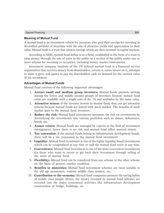 Special Financing 221
Meaning of Mutual Fund
A mutual fund is an investment vehicle for investors who pool their savings for investing in
diversified portfolio of securities with the aim of attractive yields and appreciation in their
value. Mutual fund is a trust that attracts savings which are then invested in capital markets.
According to SEBI, mutual fund define is as a fund, established in the form of a trust to
raise money through the sale of units to the public or a section of the public under one or
more scheme for investing in securities, including money market instruments.
Investment company institute of the US defined mutual fund is a financial service
organisation that receives money from shareholders, invests it, earns return on it, attempts
to make it grow and agrees to pay the shareholders cash on demand for the current value
of his investment.
Advantages of Mutual Funds
Mutual fund consists of the following important advantages:
1. Attract small and medium group investors: Mutual funds promote savings
among the lower and middle income groups of investors because mutual fund
units are available with a single unit of Rs. 10 and multiples by the same value.
2. Attractive return: If the investor invests in mutual fund, they can get attractive
returns because mutual funds are linked with stock market. The benefits of stock
market goes to the mutual fund investors.
3. Reduce the risk: Mutual fund investments minimize the risk on investments by
diversifying the investments into various portfolios such as shares, debentures,
bonds etc.
4. Assure return: Mutual funds are managed by experts in the field of investment
management; hence there is no risk and mutual fund offers assured return.
5. Tax concession: If the mutual funds belong to infrastructure development bonds,
there will be a tax concession to the mutual fund investment.
6. Liquidity: Mutual fund investment is one of the highly liquidity based investments
which can be recapitalized at any time or sold the mutual fund units at any time.
7. Convenience: Mutual fund investment is one of the most convenient investments
for those who want to invest or get back their investment through selling of
the units of mutual fund.
8. Flexibility: Mutual fund can be transfered from one scheme to the other scheme
on the basis of present market condition.
9. Benefits to minorities: Mutual fund investment schemes are most suitable to
the old age pensioners, widows middle class women, etc.
10. Contribution to the economy: Mutual fund companies promote the saving habits
of middle class people. Hence, the money invested in mutual fund schemes are
invested into the major economical activities like infrastructure development
construction of bridge, buildings, etc.
 