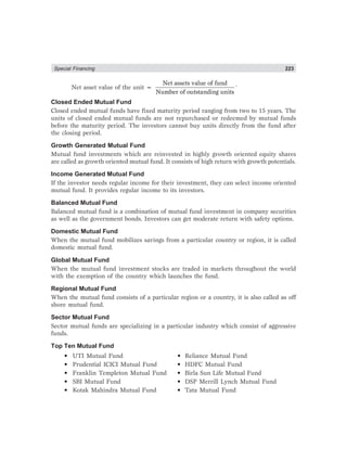 Special Financing 223
Net asset value of the unit =
Net assets value of fund
Number of outstanding units
.
Closed Ended Mutual Fund
Closed ended mutual funds have fixed maturity period ranging from two to 15 years. The
units of closed ended mutual funds are not repurchased or redeemed by mutual funds
before the maturity period. The investors cannot buy units directly from the fund after
the closing period.
Growth Generated Mutual Fund
Mutual fund investments which are reinvested in highly growth oriented equity shares
are called as growth oriented mutual fund. It consists of high return with growth potentials.
Income Generated Mutual Fund
If the investor needs regular income for their investment, they can select income oriented
mutual fund. It provides regular income to its investors.
Balanced Mutual Fund
Balanced mutual fund is a combination of mutual fund investment in company securities
as well as the government bonds. Investors can get moderate return with safety options.
Domestic Mutual Fund
When the mutual fund mobilizes savings from a particular country or region, it is called
domestic mutual fund.
Global Mutual Fund
When the mutual fund investment stocks are traded in markets throughout the world
with the exemption of the country which launches the fund.
Regional Mutual Fund
When the mutual fund consists of a particular region or a country, it is also called as off
shore mutual fund.
Sector Mutual Fund
Sector mutual funds are specializing in a particular industry which consist of aggressive
funds.
Top Ten Mutual Fund
• UTI Mutual Fund • Reliance Mutual Fund
• Prudential ICICI Mutual Fund • HDFC Mutual Fund
• Franklin Templeton Mutual Fund • Birla Sun Life Mutual Fund
• SBI Mutual Fund • DSP Merrill Lynch Mutual Fund
• Kotak Mahindra Mutual Fund • Tata Mutual Fund
 