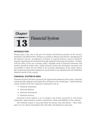 INTRODUCTION
Finance plays a key role in the part of economic and business activities of the country.
Systematic and efficient flow of finance is needed to efficient and effective management of
the business concern. Arrangement of finance to required business concern, should be
properly maintained and channelised through regulated institutions and markets. In India,
with the effect of the new economic policy, emerging needs of financial institution and
markets should be looked after. Indian financial system has developed constantly and
successfully to infuse the new blood to the economic development of the nation. Hence,
the economic growth and development is purely based on the regulated and well established
financial system of the country.
FINANCIAL SYSTEM IN INDIA
Financial system is the basic concept for the industrial development of the nation. Financial
system provides adequate and smooth flow of finance to the needed parts. Indian financial
system consists of the four important components such as:
• Financial Institutions
• Financial Markets
• Financial Instruments
• Financial Services.
Financial system implies a set of complex and closely connected or intermixed
institutions, agent practices, markets, transactions, claims and liabilities in the economy.
The financial system is concerned about the money, loan and finance. These three
parts are very closely interrelated with each other and depend on each parts.
 