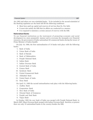 Financial System 227
Act 1965 and others are non scheduled banks. To be included in the second scheduled of
the Banking regulation act the bank full fill the following conditions:
• Must have paid up capital and reserves of not less than Rs. five lakh.
• It must also satisfy the RBI that its affairs are conducted in a manner.
• It is required to maintain a certain amount of reserves with the RBI.
Nationalised Banks
To use financial institutions as the instrument of promoting economic and social
development in a more purposeful manner and to overcome the monopoly over financial
resources, the government of India nationalised 20 commercial banks during the tenure of
Prime Minister of Indira Gandhi.
On July 19, 1969, the first nationalisation of 14 banks took place with the following
banks:
1. Bank of India
2. Union Bank of India
3. Bank of Baroda
4. Bank of Maharashtra
5. Punjab National Bank
6. Indian Bank
7. Indian Overseas Bank
8. Central Bank of India
9. Canara Bank
10. Syndicate Bank
11. United Commercial Bank
12. Allahabad Bank
13. United Bank of India
14. Dena Bank
On April 15, 1980 the second nationalisation took place with the following banks:
1. Andhra Bank
2. Corporation Bank
3. New Bank of India
4. Oriental Bank of Commerce
5. Punjab and Sind Bank
6. Vijaya Bank
In October 1993 the new bank of India was merged with Punjab National Bank, in
March 2007, Bhart Overseas Bank merged with Indian Overseas Bank therefore, at present
there are only 19 nationalised banks in the country besides the RBI.
 
