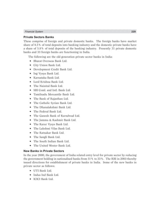 Financial System 229
Private Sectors Banks
These comprise of foreign and private domestic banks. The foreign banks have market
share of 8.5% of total deposits into banking industry and the domestic private banks have
a share of 5.8% of total deposits of the banking industry. Presently 31 private domestic
banks and 33 foreign banks are functioning in India.
The following are the old generation private sector banks in India:
• Bharat Overseas Bank Ltd.
• City Union Bank Ltd.
• Development Credit Bank Ltd.
• Ing Vysya Bank Ltd.
• Karnataka Bank Ltd.
• Lord Krishna Bank Ltd.
• The Nainital Bank Ltd.
• SBI Coml. and Intl. Bank Ltd.
• Tamilnadu Mercantile Bank Ltd.
• The Bank of Rajasthan Ltd.
• The Catholic Syrian Bank Ltd.
• The Dhanalakshmi Bank Ltd.
• The Federal Bank Ltd.
• The Ganesh Bank of Kurndwad Ltd.
• The Jammu & Kashmir Bank Ltd.
• The Karur Vysys Bank Ltd.
• The Lakshmi Vilas Bank Ltd.
• The Ratnakar Bank Ltd.
• The Sangli Bank Ltd.
• The South Indian Bank Ltd.
• The United Wester Bank Ltd.
New Banks in Private Sectors
In the year 2000, the government of India related entry level for private sector by reducing
the government holding in nationalised banks from 51% to 33%. The RBI in 2003 thereby
issued directions for establishment of private banks in India. Some of the new banks in
private sector as follows:
• UTI Bank Ltd.
• Indus Ind Bank Ltd.
• ICICI Bank Ltd.
 