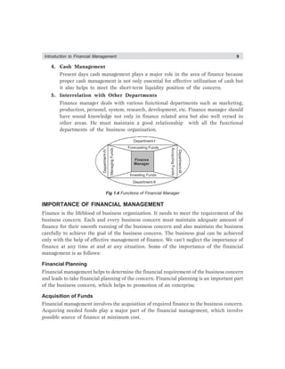 Introduction to Financial Management 9
4. Cash Management
Present days cash management plays a major role in the area of finance because
proper cash management is not only essential for effective utilization of cash but
it also helps to meet the short-term liquidity position of the concern.
5. Interrelation with Other Departments
Finance manager deals with various functional departments such as marketing,
production, personel, system, research, development, etc. Finance manager should
have sound knowledge not only in finance related area but also well versed in
other areas. He must maintain a good relationship with all the functional
departments of the business organization.
Department-I
Department-II
Department-III
Departme
nt-IV
Forecasting Funds
Managing
Funds
Investing Funds
Finance
Manager
Accquring
Funds
Fig 1.4 Functions of Financial Manager
IMPORTANCE OF FINANCIAL MANAGEMENT
Finance is the lifeblood of business organization. It needs to meet the requirement of the
business concern. Each and every business concern must maintain adequate amount of
finance for their smooth running of the business concern and also maintain the business
carefully to achieve the goal of the business concern. The business goal can be achieved
only with the help of effective management of finance. We can’t neglect the importance of
finance at any time at and at any situation. Some of the importance of the financial
management is as follows:
Financial Planning
Financial management helps to determine the financial requirement of the business concern
and leads to take financial planning of the concern. Financial planning is an important part
of the business concern, which helps to promotion of an enterprise.
Acquisition of Funds
Financial management involves the acquisition of required finance to the business concern.
Acquiring needed funds play a major part of the financial management, which involve
possible source of finance at minimum cost.
 