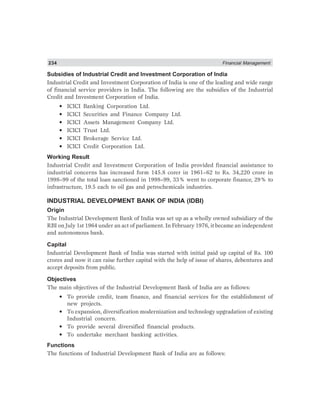 234 Financial Management
Subsidies of Industrial Credit and Investment Corporation of India
Industrial Credit and Investment Corporation of India is one of the leading and wide range
of financial service providers in India. The following are the subsidies of the Industrial
Credit and Investment Corporation of India.
• ICICI Banking Corporation Ltd.
• ICICI Securities and Finance Company Ltd.
• ICICI Assets Management Company Ltd.
• ICICI Trust Ltd.
• ICICI Brokerage Service Ltd.
• ICICI Credit Corporation Ltd.
Working Result
Industrial Credit and Investment Corporation of India provided financial assistance to
industrial concerns has increased form 145.8 corer in 1961–62 to Rs. 34,220 crore in
1998–99 of the total loan sanctioned in 1998–99, 33% went to corporate finance, 29% to
infrastructure, 19.5 each to oil gas and petrochemicals industries.
INDUSTRIAL DEVELOPMENT BANK OF INDIA (IDBI)
Origin
The Industrial Development Bank of India was set up as a wholly owned subsidiary of the
RBI on July 1st 1964 under an act of parliament. In February 1976, it became an independent
and autonomous bank.
Capital
Industrial Development Bank of India was started with initial paid up capital of Rs. 100
crores and now it can raise further capital with the help of issue of shares, debentures and
accept deposits from public.
Objectives
The main objectives of the Industrial Development Bank of India are as follows:
• To provide credit, team finance, and financial services for the establishment of
new projects.
• To expansion, diversification modernization and technology upgradation of existing
Industrial concern.
• To provide several diversified financial products.
• To undertake merchant banking activities.
Functions
The functions of Industrial Development Bank of India are as follows:
 