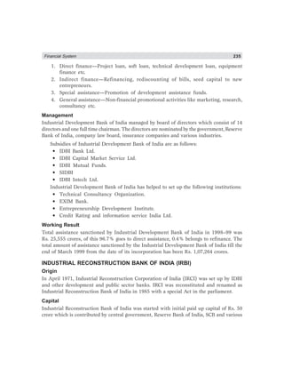 Financial System 235
1. Direct finance—Project loan, soft loan, technical development loan, equipment
finance etc.
2. Indirect finance—Refinancing, rediscounting of bills, seed capital to new
entrepreneurs.
3. Special assistance—Promotion of development assistance funds.
4. General assistance—Non-financial promotional activities like marketing, research,
consultancy etc.
Management
Industrial Development Bank of India managed by board of directors which consist of 14
directors and one full time chairman. The directors are nominated by the government, Reserve
Bank of India, company law board, insurance companies and various industries.
Subsidies of Industrial Development Bank of India are as follows:
• IDBI Bank Ltd.
• IDBI Capital Market Service Ltd.
• IDBI Mutual Funds.
• SIDBI
• IDBI Intech Ltd.
Industrial Development Bank of India has helped to set up the following institutions:
• Technical Consultancy Organization.
• EXIM Bank.
• Entrepreneurship Development Institute.
• Credit Rating and information service India Ltd.
Working Result
Total assistance sanctioned by Industrial Development Bank of India in 1998–99 was
Rs. 25,555 crores, of this 96.7% goes to direct assistance, 0.4% belongs to refinance. The
total amount of assistance sanctioned by the Industrial Development Bank of India till the
end of March 1999 from the date of its incorporation has been Rs. 1,07,264 crores.
INDUSTRIAL RECONSTRUCTION BANK OF INDIA (IRBI)
Origin
In April 1971, Industrial Reconstruction Corporation of India (IRCI) was set up by IDBI
and other development and public sector banks. IRCI was reconstituted and renamed as
Industrial Reconstruction Bank of India in 1985 with a special Act in the parliament.
Capital
Industrial Reconstruction Bank of India was started with initial paid up capital of Rs. 50
crore which is contributed by central government, Reserve Bank of India, SCB and various
 