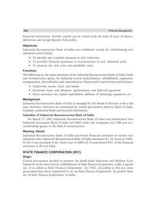 236 Financial Management
financial institutions. Further capital can be raised with the help of issue of shares,
debentures and accept deposits from public.
Objectives
Industrial Reconstruction Bank of India was established mainly for rehabilitating sick
industrial units in India.
• To identify and remedial measures to sick industries.
• To provides financial assistance to reconstruction of sick industrial units.
• To promote the sick units into profitable units.
Functions
The following are the major functions of the Industrial Reconstruction Bank of India Credit
and reconstruction agency for industrial revival modernization, rehabilitation, expansion,
reorganization, diversification and rationalization. Empowered to grant loans and advances:
• Underwrite stocks, share and bonds.
• Guarantee loans and advances, performances and deferred payments.
• Gives assistance for capital expenditure, addition of balancing equipment etc.
Management
Industrial Reconstruction Bank of India is managed by the Board of directors with a full
time chairman. Directors are nominated by central government, Reserve Bank of India,
Schedule commercial Bank and financial institutions.
Subsidies of Industrial Reconstruction Bank of India
On March 27 1997, Industrial Reconstruction Bank of India was transformed into
Industrial Investment Bank of India Ltd (IIBI) under the Companies Act. IIBI acts as a
coordinating agency in the field of reconstruction.
Working Result
Industrial Reconstruction Bank of India sanctioned financial assistance to various sick
industrial units. Industrial Reconstruction Bank of India sanctioned Rs. 92 crores in 1980–
81 but it has increased to Rs. 4526 crore in 2002–03. It contributed 80% of the financial
assistance at all over India.
STATE FINANCE CORPORATION (SFC)
Origin
Central government decided to promote the Small Scale Industries and Medium Scale
Industries at the state level by establishment of State Finance Corporation under a special
Act. It is called as State Finance Corporation Act 1951. According to this act, state
government have been empowered to set up State Finance Corporation. At present these
are 18 State Finance Corporation in India.
 