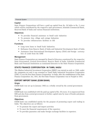 Financial System 237
Capital
State Finance Corporations will have a paid up capital from Rs. 50 lakhs to Rs. 5 crore
which will be contributed by the respective state government, Schedule Commercial Bank,
Reserved Bank of India and various financial institutions.
Objectives
• To provides financial assistance to Small scale industries
• To promote tiny, village and cottage Industries
• To provides infrastructure facilities to SSI
Functions
• Long term loans to Small Scale Industries.
• Refinance from Reserve Bank of India and Industrial Development Bank of India
• Assistance from International Development Agency (IDA) and foreign currency
hire of credit from the IDBI
Management
State Finance Corporation are managed by Board of directors constituted by the respective
State Government, Central Government, Reserve Bank of India, Schedule Commercial
Bank and Financial Institutions as nominated directors to the State Finance Corporation.
STATE FINANCE CORPORATION IN TAMIL NADU
The Madras Industrial Investment Corporation (MIIC) was started as early as 1949, under
the companies act and it was renamed as Tamil Nadu Industrial Investment Corporation
(TIIC). It was the first State Finance Corporation in India, after the establishment of the State
Finance Corporation Act, 1951, the first State Finance Corporation was in Punjab in 1953.
EXPORT IMPORT BANK (EXIM BANK)
Origin
EXIM bank was set up in January 1982 as a wholly owned by the central government.
Capital
EXIM bank was established with the paid up capital of Rs. 50 crores. It is empowered from
RBI and also from central government to further capital raise by issue of bonds and grants
from government.
Objectives
EXIM bank was established mainly for the purpose of promoting export and trading in
India. The objectives are as follows:
• To promote the export and import activities
• To meet the financial requirements of the exporters
• To provides guarantee and make foreign exchange facilities to exporters.
 