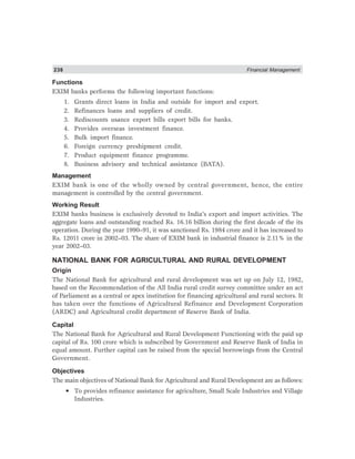 238 Financial Management
Functions
EXIM banks performs the following important functions:
1. Grants direct loans in India and outside for import and export.
2. Refinances loans and suppliers of credit.
3. Rediscounts usance export bills export bills for banks.
4. Provides overseas investment finance.
5. Bulk import finance.
6. Foreign currency preshipment credit.
7. Product equipment finance programme.
8. Business advisory and technical assistance (BATA).
Management
EXIM bank is one of the wholly owned by central government, hence, the entire
management is controlled by the central government.
Working Result
EXIM banks business is exclusively devoted to India’s export and import activities. The
aggregate loans and outstanding reached Rs. 16.16 billion during the first decade of the its
operation. During the year 1990–91, it was sanctioned Rs. 1984 crore and it has increased to
Rs. 12011 crore in 2002–03. The share of EXIM bank in industrial finance is 2.11% in the
year 2002–03.
NATIONAL BANK FOR AGRICULTURAL AND RURAL DEVELOPMENT
Origin
The National Bank for agricultural and rural development was set up on July 12, 1982,
based on the Recommendation of the All India rural credit survey committee under an act
of Parliament as a central or apex institution for financing agricultural and rural sectors. It
has taken over the functions of Agricultural Refinance and Development Corporation
(ARDC) and Agricultural credit department of Reserve Bank of India.
Capital
The National Bank for Agricultural and Rural Development Functioning with the paid up
capital of Rs. 100 crore which is subscribed by Government and Reserve Bank of India in
equal amount. Further capital can be raised from the special borrowings from the Central
Government.
Objectives
The main objectives of National Bank for Agricultural and Rural Development are as follows:
• To provides refinance assistance for agriculture, Small Scale Industries and Village
Industries.
 