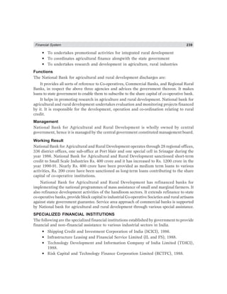 Financial System 239
• To undertakes promotional activities for integrated rural development
• To coordinates agricultural finance alongwith the state government
• To undertakes research and development in agriculture, rural industries
Functions
The National Bank for agricultural and rural development discharges are:
It provides all sorts of reference to Co-operatives, Commercial Banks, and Regional Rural
Banks, in respect the above three agencies and advices the government thereon. It makes
loans to state government to enable them to subscribe to the share capital of co-operative bank.
It helps in promoting research in agriculture and rural development. National bank for
agricultural and rural development undertakes evaluation and monitoring projects financed
by it. It is responsible for the development, operation and co-ordination relating to rural
credit.
Management
National Bank for Agricultural and Rural Development is wholly owned by central
government, hence it is managed by the central government constituted management board.
Working Result
National Bank for Agricultural and Rural Development operates through 28 regional offices,
336 district offices, one sub-office at Port blair and one special cell in Srinagar during the
year 1986. National Bank for Agricultural and Rural Development sanctioned short-term
credit to Small Scale Industries Rs. 400 crore and it has increased to Rs. 1200 crore in the
year 1990-91. Nearly Rs. 400 crore have been provided as medium term loans to various
activities, Rs. 200 crore have been sanctioned as long-term loans contributing to the share
capital of co-operative institutions.
National Bank for Agricultural and Rural Development has refinanced banks for
implementing the national programmes of mass assistance of small and marginal farmers. It
also refinance development activities of the handloom sectors. It extends refinance to state
co-operative banks, provide block capital to industrial Co-operative Societies and rural artisans
against state government guarantee. Service area approach of commercial banks is supported
by National bank for agricultural and rural development through various special assistance.
SPECIALIZED FINANCIAL INSTITUTIONS
The following are the specialized financial institutions established by government to provide
financial and non–financial assistance to various industrial sectors in India.
• Shipping Credit and Investment Corporation of India (SCICI), 1986.
• Infrastructure Leasing and Financial Service Limited (IL and FS), 1988.
• Technology Development and Information Company of India Limited (TDICI),
1988.
• Risk Capital and Technology Finance Corporation Limited (RCTFC), 1988.
 