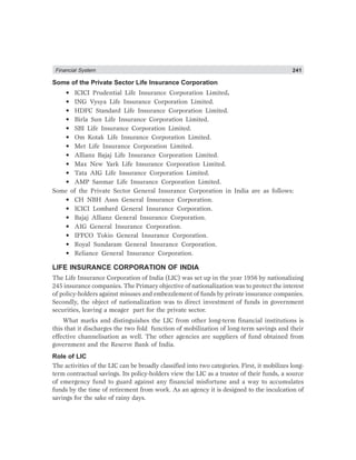 Financial System 241
Some of the Private Sector Life Insurance Corporation
• ICICI Prudential Life Insurance Corporation Limited.
• ING Vysya Life Insurance Corporation Limited.
• HDFC Standard Life Insurance Corporation Limited.
• Birla Sun Life Insurance Corporation Limited.
• SBI Life Insurance Corporation Limited.
• Om Kotak Life Insurance Corporation Limited.
• Met Life Insurance Corporation Limited.
• Allianz Bajaj Life Insurance Corporation Limited.
• Max New Yark Life Insurance Corporation Limited.
• Tata AIG Life Insurance Corporation Limited.
• AMP Sanmar Life Insurance Corporation Limited.
Some of the Private Sector General Insurance Corporation in India are as follows:
• CH NBH Assn General Insurance Corporation.
• ICICI Lombard General Insurance Corporation.
• Bajaj Allianz General Insurance Corporation.
• AIG General Insurance Corporation.
• IFFCO Tokio General Insurance Corporation.
• Royal Sundaram General Insurance Corporation.
• Reliance General Insurance Corporation.
LIFE INSURANCE CORPORATION OF INDIA
The Life Insurance Corporation of India (LIC) was set up in the year 1956 by nationalizing
245 insurance companies. The Primary objective of nationalization was to protect the interest
of policy-holders against misuses and embezzlement of funds by private insurance companies.
Secondly, the object of nationalization was to direct investment of funds in government
securities, leaving a meager part for the private sector.
What marks and distinguishes the LIC from other long-term financial institutions is
this that it discharges the two fold function of mobilization of long-term savings and their
effective channelisation as well. The other agencies are suppliers of fund obtained from
government and the Reserve Bank of India.
Role of LIC
The activities of the LIC can be broadly classified into two categories. First, it mobilizes long-
term contractual savings. Its policy-holders view the LIC as a trustee of their funds, a source
of emergency fund to guard against any financial misfortune and a way to accumulates
funds by the time of retirement from work. As an agency it is designed to the inculcation of
savings for the sake of rainy days.
 