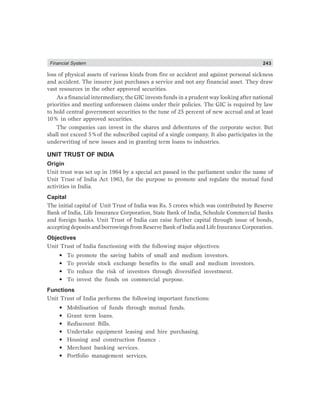 Financial System 243
loss of physical assets of various kinds from fire or accident and against personal sickness
and accident. The insurer just purchases a service and not any financial asset. They draw
vast resources in the other approved securities.
As a financial intermediary, the GIC invests funds in a prudent way looking after national
priorities and meeting unforeseen claims under their policies. The GIC is required by law
to hold central government securities to the tune of 25 percent of new accrual and at least
10% in other approved securities.
The companies can invest in the shares and debentures of the corporate sector. But
shall not exceed 5%of the subscribed capital of a single company. It also participates in the
underwriting of new issues and in granting term loans to industries.
UNIT TRUST OF INDIA
Origin
Unit trust was set up in 1964 by a special act passed in the parliament under the name of
Unit Trust of India Act 1963, for the purpose to promote and regulate the mutual fund
activities in India.
Capital
The initial capital of Unit Trust of India was Rs. 5 crores which was contributed by Reserve
Bank of India, Life Insurance Corporation, State Bank of India, Schedule Commercial Banks
and foreign banks. Unit Trust of India can raise further capital through issue of bonds,
accepting deposits and borrowings from Reserve Bank of India and Life Insurance Corporation.
Objectives
Unit Trust of India functioning with the following major objectives:
• To promote the saving habits of small and medium investors.
• To provide stock exchange benefits to the small and medium investors.
• To reduce the risk of investors through diversified investment.
• To invest the funds on commercial purpose.
Functions
Unit Trust of India performs the following important functions:
• Mobilisation of funds through mutual funds.
• Grant term loans.
• Rediscount Bills.
• Undertake equipment leasing and hire purchasing.
• Housing and construction finance .
• Merchant banking services.
• Portfolio management services.
 
