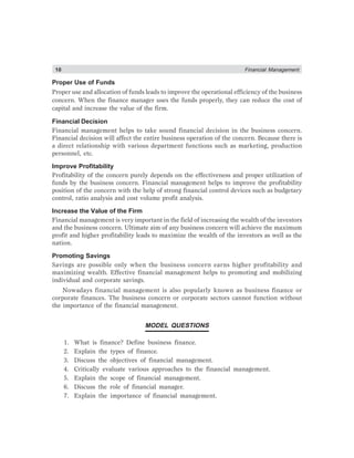 10 Financial Management
Proper Use of Funds
Proper use and allocation of funds leads to improve the operational efficiency of the business
concern. When the finance manager uses the funds properly, they can reduce the cost of
capital and increase the value of the firm.
Financial Decision
Financial management helps to take sound financial decision in the business concern.
Financial decision will affect the entire business operation of the concern. Because there is
a direct relationship with various department functions such as marketing, production
personnel, etc.
Improve Profitability
Profitability of the concern purely depends on the effectiveness and proper utilization of
funds by the business concern. Financial management helps to improve the profitability
position of the concern with the help of strong financial control devices such as budgetary
control, ratio analysis and cost volume profit analysis.
Increase the Value of the Firm
Financial management is very important in the field of increasing the wealth of the investors
and the business concern. Ultimate aim of any business concern will achieve the maximum
profit and higher profitability leads to maximize the wealth of the investors as well as the
nation.
Promoting Savings
Savings are possible only when the business concern earns higher profitability and
maximizing wealth. Effective financial management helps to promoting and mobilizing
individual and corporate savings.
Nowadays financial management is also popularly known as business finance or
corporate finances. The business concern or corporate sectors cannot function without
the importance of the financial management.
MODEL QUESTIONS
1. What is finance? Define business finance.
2. Explain the types of finance.
3. Discuss the objectives of financial management.
4. Critically evaluate various approaches to the financial management.
5. Explain the scope of financial management.
6. Discuss the role of financial manager.
7. Explain the importance of financial management.
 