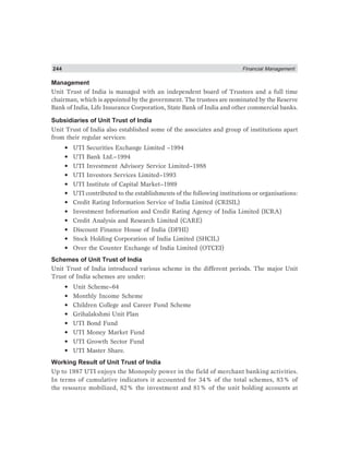 244 Financial Management
Management
Unit Trust of India is managed with an independent board of Trustees and a full time
chairman, which is appointed by the government. The trustees are nominated by the Reserve
Bank of India, Life Insurance Corporation, State Bank of India and other commercial banks.
Subsidiaries of Unit Trust of India
Unit Trust of India also established some of the associates and group of institutions apart
from their regular services:
• UTI Securities Exchange Limited –1994
• UTI Bank Ltd.–1994
• UTI Investment Advisory Service Limited–1988
• UTI Investors Services Limited–1993
• UTI Institute of Capital Market–1989
• UTI contributed to the establishments of the following institutions or organisations:
• Credit Rating Information Service of India Limited (CRISIL)
• Investment Information and Credit Rating Agency of India Limited (ICRA)
• Credit Analysis and Research Limited (CARE)
• Discount Finance House of India (DFHI)
• Stock Holding Corporation of India Limited (SHCIL)
• Over the Counter Exchange of India Limited (OTCEI)
Schemes of Unit Trust of India
Unit Trust of India introduced various scheme in the different periods. The major Unit
Trust of India schemes are under:
• Unit Scheme–64
• Monthly Income Scheme
• Children College and Career Fund Scheme
• Grihalakshmi Unit Plan
• UTI Bond Fund
• UTI Money Market Fund
• UTI Growth Sector Fund
• UTI Master Share.
Working Result of Unit Trust of India
Up to 1987 UTI enjoys the Monopoly power in the field of merchant banking activities.
In terms of cumulative indicators it accounted for 34% of the total schemes, 83% of
the resource mobilized, 82% the investment and 81% of the unit holding accounts at
 