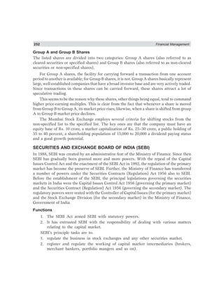 252 Financial Management
Group A and Group B Shares
The listed shares are divided into two categories: Group A shares (also referred to as
cleared securities or specified shares) and Group B shares (also referred to as non-cleared
securities or non-specified shares).
For Group A shares, the facility for carrying forward a transaction from one account
period to another is available; for Group B shares, it is not. Group A shares basically represent
large, well-established companies that have a broad investor base and are very actively traded.
Since transactions in these shares can be carried forward, these shares attract a lot of
speculative trading.
This seems to be the reason why these shares, other things being equal, tend to command
higher price-earning multiples. This is clear from the fact that whenever a share is moved
from Group B to Group A, its market price rises; likewise, when a share is shifted from group
A to Group B market price declines.
The Mumbai Stock Exchange employs several criteria for shifting stocks from the
non-specified list to the specified list. The key ones are that the company must have an
equity base of Rs. 10 crore, a market capitalization of Rs. 25–30 crore, a public holding of
35 to 40 percent, a shareholding population of 15,000 to 20,000 a dividend paying status
and a good growth potential.
SECURITIES AND EXCHANGE BOARD OF INDIA (SEBI)
In 1988, SEBI was created by an administrative feat of the Ministry of Finance. Since then
SEBI has gradually been granted more and more powers. With the repeal of the Capital
Issues Control Act and the enactment of the SEBI Act in 1992, the regulation of the primary
market has become the preserve of SEBI. Further, the Ministry of Finance has transferred
a number of powers under the Securities Contracts (Regulation) Act 1956 also to SEBI.
Before the establishment of the SEBI, the principal legislations governing the securities
markets in India were the Capital Issues Control Act 1956 (governing the primary market)
and the Securities Contract (Regulation) Act 1956 (governing the secondary market). The
regulatory powers were vested with the Controller of Capital Issues (for the primary market)
and the Stock Exchange Division (for the secondary market) in the Ministry of Finance,
Government of India.
Functions
1. The SEBI Act armed SEBI with statutory powers.
2. It has entrusted SEBI with the responsibility of dealing with various matters
relating to the capital market.
SEBI’s principle tasks are to:
1. regulate the business in stock exchanges and any other securities market.
2. register and regulate the working of capital market intermediaries (brokers,
merchant bankers, portfolio mangers and so on).
 