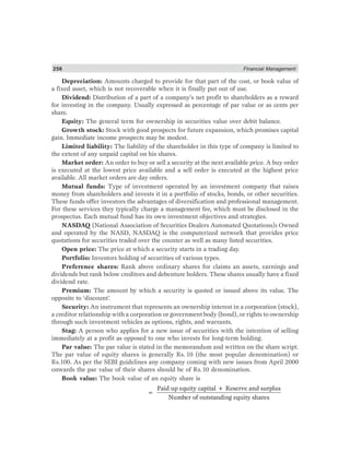 256 Financial Management
Depreciation: Amounts charged to provide for that part of the cost, or book value of
a fixed asset, which is not recoverable when it is finally put out of use.
Dividend: Distribution of a part of a company’s net profit to shareholders as a reward
for investing in the company. Usually expressed as percentage of par value or as cents per
share.
Equity: The general term for ownership in securities value over debit balance.
Growth stock: Stock with good prospects for future expansion, which promises capital
gain. Immediate income prospects may be modest.
Limited liability: The liability of the shareholder in this type of company is limited to
the extent of any unpaid capital on his shares.
Market order: An order to buy or sell a security at the next available price. A buy order
is executed at the lowest price available and a sell order is executed at the highest price
available. All market orders are day orders.
Mutual funds: Type of investment operated by an investment company that raises
money from shareholders and invests it in a portfolio of stocks, bonds, or other securities.
These funds offer investors the advantages of diversification and professional management.
For these services they typically charge a management fee, which must be disclosed in the
prospectus. Each mutual fund has its own investment objectives and strategies.
NASDAQ (National Association of Securities Dealers Automated Quotations): Owned
and operated by the NASD, NASDAQ is the computerized network that provides price
quotations for securities traded over the counter as well as many listed securities.
Open price: The price at which a security starts in a trading day.
Portfolio: Investors holding of securities of various types.
Preference shares: Rank above ordinary shares for claims an assets, earnings and
dividends but rank below creditors and debenture holders. These shares usually have a fixed
dividend rate.
Premium: The amount by which a security is quoted or issued above its value. The
opposite to ‘discount’.
Security: An instrument that represents an ownership interest in a corporation (stock),
a creditor relationship with a corporation or government body (bond), or rights to ownership
through such investment vehicles as options, rights, and warrants.
Stag: A person who applies for a new issue of securities with the intention of selling
immediately at a profit as opposed to one who invests for long-term holding.
Par value: The par value is stated in the memorandum and written on the share script.
The par value of equity shares is generally Rs. 10 (the most popular denomination) or
Rs.100. As per the SEBI guidelines any company coming with new issues from April 2000
onwards the par value of their shares should be of Rs.10 denomination.
Book value: The book value of an equity share is
=
Paid up equity capital + Reserve and surplus
Number of outstanding equity shares
 