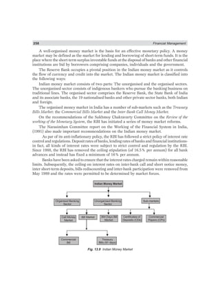 258 Financial Management
A well-organised money market is the basis for an effective monetary policy. A money
market may be defined as the market for lending and borrowing of short-term funds. It is the
place where the short-term surplus investable funds at the disposal of banks and other financial
institutions are bid by borrowers comprising companies, individuals and the government.
The Reserve Bank occupies a pivotal position in the Indian money market as it controls
the flow of currency and credit into the market. The Indian money market is classified into
the following ways:
Indian money market consists of two parts: The unorganised and the organised sectors.
The unorganised sector consists of indigenous bankers who pursue the banking business on
traditional lines. The organised sector comprises the Reserve Bank, the State Bank of India
and its associate banks, the 19 nationalised banks and other private sector banks, both Indian
and foreign.
The organised money market in India has a number of sub-markets such as the Treasury
Bills Market: the Commercial Bills Market and the Inter-Bank Call Money Market.
On the recommendations of the Sukhmoy Chakravarty Committee on the Review of the
working of the Monetary System, the RBI has initiated a series of money market reforms.
The Narasimhan Committee report on the Working of the Financial System in India,
(1991) also made important recommendations on the Indian money market.
As par of its anti-inflationary policy, the RBI has followed a strict policy of interest rate
control and regulations. Deposit rates of banks, lending rates of banks and financial institutions-
in fact, all kinds of interest rates were subject to strict control and regulation by the RBI.
Since 1988, the RBI has removed the ceiling stipulation (of 16.5% per annum) for all bank
advances and instead has fixed a minimum of 16% per annum.
Banks have been asked to ensure that the interest rates charged remain within reasonable
limits. Subsequently, the ceiling on interest rates on inter-bank call and short notice money,
inter short-term deposits, bills rediscounting and inter-bank participation were removed from
May 1989 and the rates were permitted to be determined by market forces.
Organised Banking
Sector
Unorganised Banking
Sector
Sub-markets
Call Money
Market
Bill Market 364 Days Bill
Market
Certificates of
Deposits (CDs)
Commercial
Papers (CPs)
Commercial
Bill
Treasury
Bills (91 days)
Indian Money Market
Fig. 13.9 Indian Money Market
 