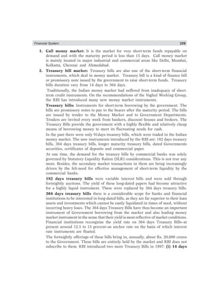 Financial System 259
1. Call money market: It is the market for very short-term funds repayable on
demand and with the maturity period is less than 15 days. Call money market
is mainly located in major industrial and commercial areas like Delhi, Mumbai,
Kolkatta, Chennai and Ahmedabad.
2. Treasury bill market: Treasury bills are also one of the short-term financial
instruments, which deal in money market. Treasury bill is a kind of finance bill
or promissory note issued by the government to raise short-term funds. Treasury
bills duration vary from 14 days to 364 days.
Traditionally, the Indian money market had suffered from inadequacy of short-
term credit instruments. On the recommendations of the Vaghul Working Group,
the RBI has introduced many new money market instruments.
Treasury bills: Instruments for short-term borrowing by the government. The
bills are promissory notes to pay to the bearer after the maturity period. The bills
are issued by tender to the Money Market and to Government Departments.
Tenders are invited every week from bankers, discount houses and brokers. The
Treasury Bills provide the government with a highly flexible and relatively cheap
means of borrowing money to meet its fluctuating needs for cash.
In the past there were only 91days treasury bills, which were traded in the Indian
money market. The new instruments introduced by the RBI are: 182 days treasury
bills, 364 days treasury bills, longer maturity treasury bills, dated Governments
securities, certificates of deposits and commercial paper.
At one time, the demand for the treasury bills by commercial banks was solely
governed by Statutory Liquidity Ration (SLR) considerations. This is not true any
more. Besides, the secondary market transactions in them are being increasingly
driven by the felt-need for effective management of short-term liquidity by the
commercial banks.
182 days treasury bills were variable interest bills and were sold through
fortnightly auctions. The yield of these long-dated papers had become attractive
for a highly liquid instrument. These were replaced by 364 days treasury bills.
364 days treasury bills there is a considerable scope for banks and financial
institutions to be interested in long-dated bills, as they are far superior to their loan
assets and investments which cannot be easily liquidated in times of need, without
incurring heavy loses. The 364 days Treasury Bills have thus become an important
instrument of Government borrowing from the market and also leading money
market instrument in the sense that their yield is most reflective of market conditions.
Financial institutions recongnise the yield rate on 364 days Treasury Bills–at
present around 12.5 to 13 percent–as anchor rate on the basis of which interest
rate instruments are floated.
The fortnightly offerings of these bills bring in, annually, about Rs. 20,000 crores
to the Government. These bills are entirely held by the market and RBI does not
subscribe to them. RBI introduced two more Treasury Bills in 1997: (i) 14 days
 
