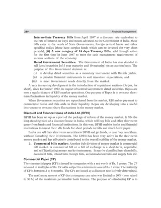 260 Financial Management
Intermediate Treasury Bills from April 1997 at a discount rate equivalent to
the rate of interest on ways and means advances to the Government of India–these
bills cater to the needs of State Governments, foreign central banks and other
specified bodies (these have surplus funds which can be invested for very short
periods), (ii) A new category of 14 days Treasury Bills, sold through action
for the first time in June 1997 to meet the cash management requirements of
various sections of the economy.
Dated Government Securities: The Government of India has also decided to
sell dated securities (of 5 year maturity and 10 maturity) on an auction basis. The
purpose of this Government decision is:
(i) to develop dated securities as a monetary instrument with flexible yields;
(ii) to provide financial instruments to suit investors’ expectations; and
(iii) to meet Government needs directly from the market.
A very interesting development is the introduction of repurchase auctions (Repos, for
short), since December 1992, in respect of Central Government dated securities. Repos are
now a regular feature of RBI’s market operations. One purpose of Repos is to even out short-
term fluctuations in liquidity of the money market.
When Government securities are repurchased from the market, RBI makes payment to
commercial banks and this adds to their liquidity. Repos are developing into a useful
instrument to even out sharp fluctuations in the money market.
Discount and Finance House of India Ltd. (DFHI)
DFHI has been set up as a port of the package of reform of the money market. It fills the
long-standing need of a discount house in India, which will buy bills and other short-term
paper from banks and financial institutions. In this way, DFHI enables banks and financial
institutions to invest their idle funds for short periods in bills and short dated paper.
Banks can sell their short-term securities to DFHI and get funds, in case they need them,
without disturbing their investments. The DFHI has been very active in the short-term
money market and has effectively contributed to the overall stability of the money market.
3. Commercial bills market: Another Sub-division of money market is commercial
bill market. A commercial bill or a bill of exchange is a short-term, negotiable,
and self liquidating money market instrument. It may be classified into clean bills,
document bills, inland bills, foreign bills, accommodation bills and supply bills etc.
Commercial Paper (CP)
The commercial paper (CP) is issued by companies with a net worth of Rs. 5 crores. The CP
is issued in multiples of Rs. 25 lakhs subject to a minimum issue of Rs. 1 crore. The maturity
of CP is between 3 to 6 months. The CPs are issued at a discount rate is freely determined.
The maximum amount of CP that a company can raise was limited to 20% (now raised
to 30%) of the maximum permissible bank finance. The purpose of introducing CP is to
 